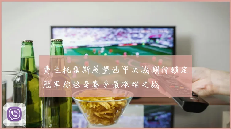 费兰托雷斯展望西甲决战期待锁定冠军称这是赛季最艰难之战