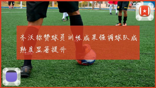 齐沃称赞球员训练成果强调球队成熟度显著提升
