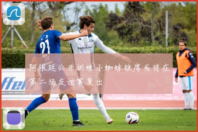 阿根廷公开训练小蜘蛛缺席或将在第二场友谊赛复出