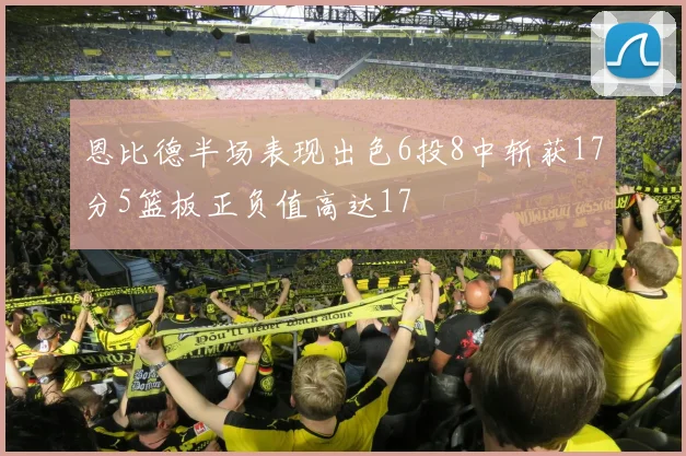 恩比德半场表现出色6投8中斩获17分5篮板正负值高达17