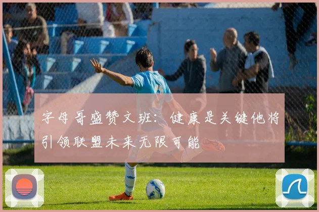 字母哥盛赞文班：健康是关键他将引领联盟未来无限可能