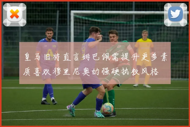 皇马旧将直言姆巴佩需提升更多素质喜欢穆里尼奥的强硬执教风格