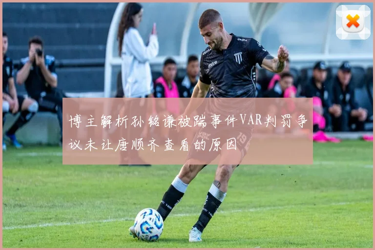 博主解析孙铭谦被踹事件VAR判罚争议未让唐顺齐查看的原因