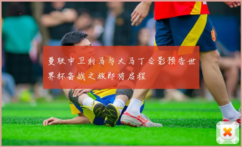 曼联中卫利马与大马丁合影预告世界杯备战之旅即将启程