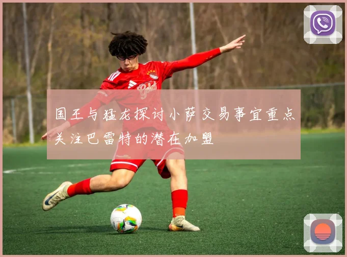国王与猛龙探讨小萨交易事宜重点关注巴雷特的潜在加盟