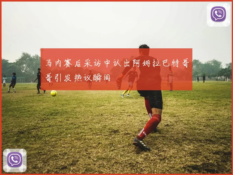 马内赛后采访中认出阿姆拉巴特哥哥引发热议瞬间