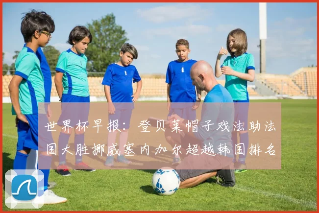 世界杯早报：登贝莱帽子戏法助法国大胜挪威塞内加尔超越韩国排名提升