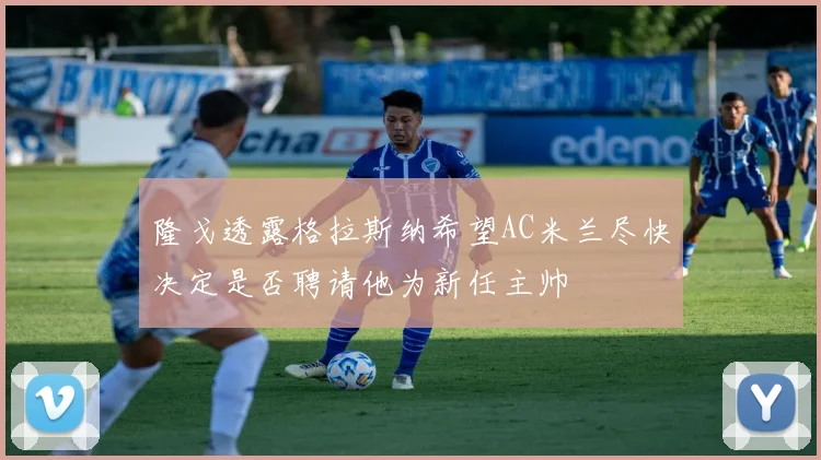 隆戈透露格拉斯纳希望AC米兰尽快决定是否聘请他为新任主帅
