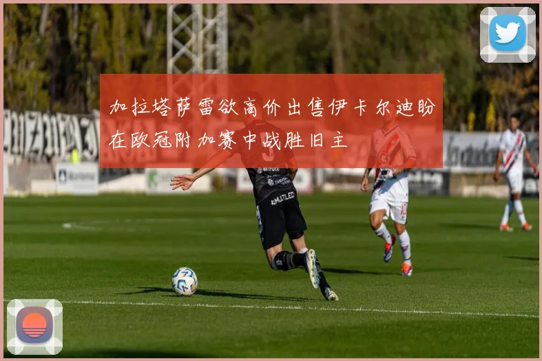 加拉塔萨雷欲高价出售伊卡尔迪盼在欧冠附加赛中战胜旧主