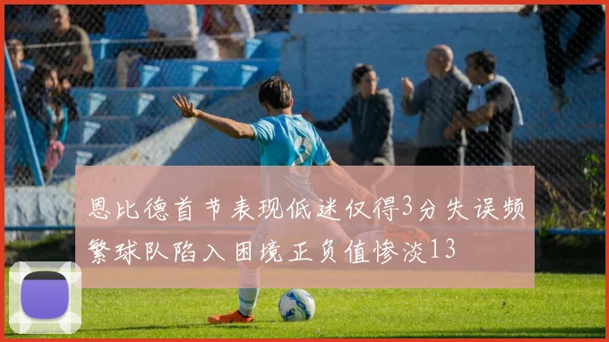 恩比德首节表现低迷仅得3分失误频繁球队陷入困境正负值惨淡13