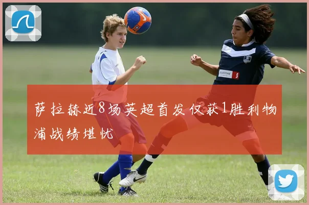 萨拉赫近8场英超首发仅获1胜利物浦战绩堪忧