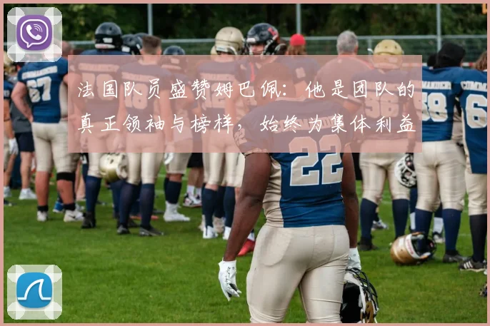 法国队员盛赞姆巴佩：他是团队的真正领袖与榜样，始终为集体利益考虑
