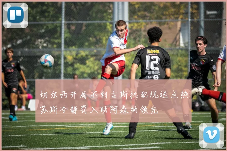 切尔西开局不利古斯托犯规送点热苏斯冷静罚入助阿森纳领先