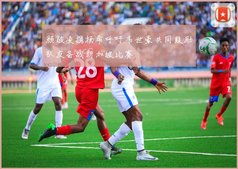 颜骏凌携杨希呼吁韦世豪共同鼓励队友备战新加坡比赛