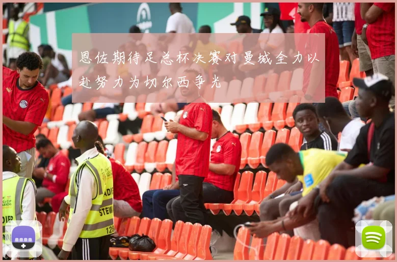 恩佐期待足总杯决赛对曼城全力以赴努力为切尔西争光