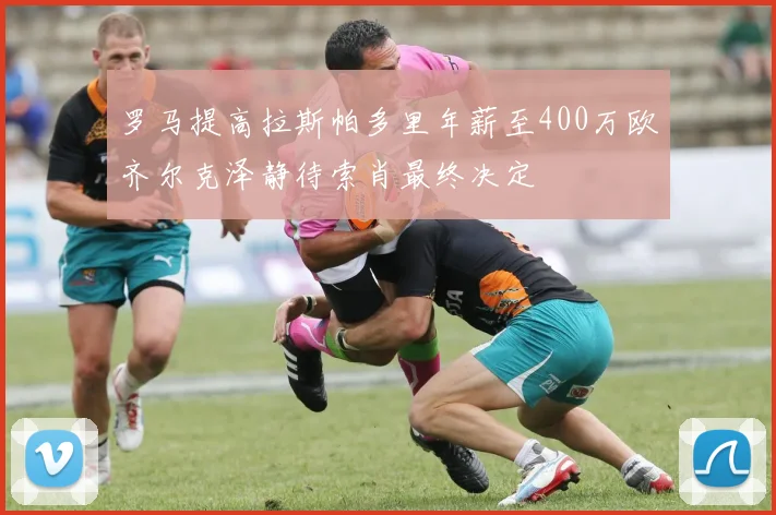 罗马提高拉斯帕多里年薪至400万欧齐尔克泽静待索肖最终决定