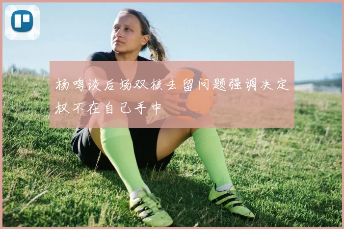 杨鸣谈后场双核去留问题强调决定权不在自己手中