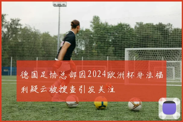 德国足协总部因2024欧洲杯非法福利疑云被搜查引发关注