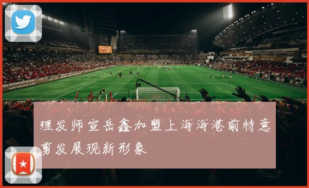 理发师宣岳鑫加盟上海海港前特意剪发展现新形象