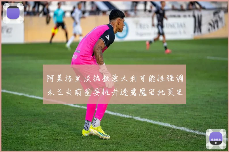 阿莱格里谈执教意大利可能性强调米兰当前重要性并透露魔笛托莫里缺阵消息